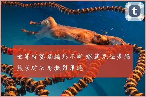 世界杯赛场精彩不断 球迷见证多场焦点对决与激烈角逐