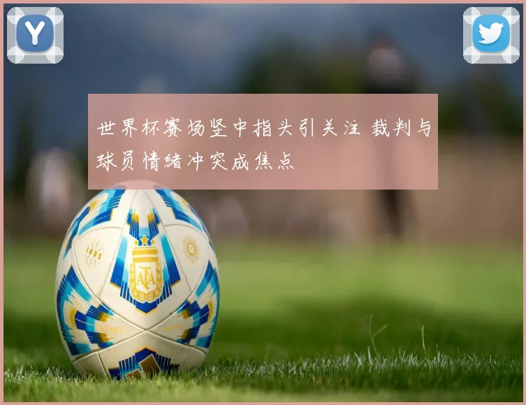 世界杯赛场竖中指头引关注 裁判与球员情绪冲突成焦点