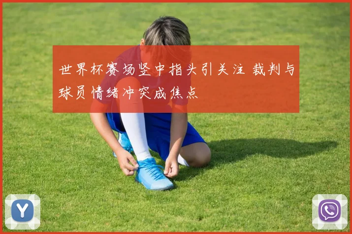 世界杯赛场竖中指头引关注 裁判与球员情绪冲突成焦点